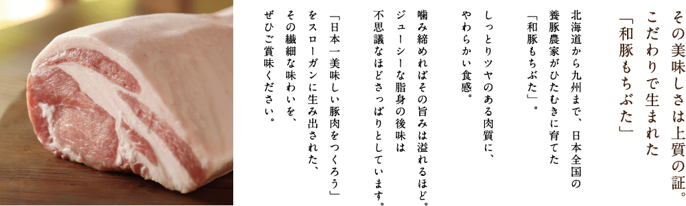 その美味しさは上質の証。こだわりで生まれた「和豚もちぶた」北海道から九州まで、日本全国の養豚農家がひたむきに育てた「和豚もちぶた」。しっとりツヤのある肉質に、やわらかい食感。噛み締めればその旨みは溢れるほど。ジューシーな脂身の後味は不思議なほどさっぱりとしています。「日本一美味しい豚肉をつくろう」をスローガンに生み出された、その繊細な味わいを、ぜひご賞味ください